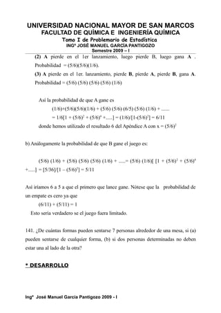 UNIVERSIDAD NACIONAL MAYOR DE SAN MARCOS
FACULTAD DE QUÍMICA E INGENIERÍA QUÍMICA
Tomo I de Problemario de Estadística
INGº JOSÉ MANUEL GARCÍA PANTIGOZO
Semestre 2009 – I
(2) A pierde en el 1er lanzamiento, luego pierde B, luego gana A .
Probabilidad = (5/6)(5/6)(1/6).
(3) A pierde en el 1er. lanzamiento, pierde B, pierde A, pierde B, gana A.
Probabilidad = (5/6) (5/6) (5/6) (5/6) (1/6)
Así la probabilidad de que A gane es
(1/6)+(5/6)(5/6)(1/6) + (5/6) (5/6) (6/5) (5/6) (1/6) + ......
= 1/6[1 + (5/6)2
+ (5/6)4
+.....] = (1/6)/[1-(5/6)2
] = 6/11
donde hemos utilizado el resultado 6 del Apéndice A con x = (5/6)2
b) Análogamente la probabilidad de que B gane el juego es:
(5/6) (1/6) + (5/6) (5/6) (5/6) (1/6) + .....= (5/6) (1/6)[ [1 + (5/6)2
+ (5/6)4
+.....] = [5/36]/[1 – (5/6)2
] = 5/11
Así iríamos 6 a 5 a que el primero que lance gane. Nótese que la probabilidad de
un empate es cero ya que
(6/11) + (5/11) = 1
Esto sería verdadero se el juego fuera limitado.
141. ¿De cuántas formas pueden sentarse 7 personas alrededor de una mesa, si (a)
pueden sentarse de cualquier forma, (b) si dos personas determinadas no deben
estar una al lado de la otra?
* DESARROLLO
Ingº José Manuel García Pantigozo 2009 - I
 