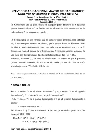 UNIVERSIDAD NACIONAL MAYOR DE SAN MARCOS
FACULTAD DE QUÍMICA E INGENIERÍA QUÍMICA
Tomo I de Problemario de Estadística
INGº JOSÉ MANUEL GARCÍA PANTIGOZO
Semestre 2009 – I
(a) Considérese una de ellas sentada en cualquier parte. Entonces las 6 restantes
pueden sentarse de 6! = 720 formas, que es el total de casos que se dan en la
ordenación de 7 personas en un círculo.
(b) Considérense las dos personas que no han de ir juntas como una sola. Entonces
hay 6 personas para sentarse en circulo, que lo pueden hacer de 5! formas. Pero
las dos personas consideradas como una sola pueden ordenarse entre sí de 2!
formas. Así pues, el número de ordenaciones de 6 personas sentadas alrededor de
una mesa con 2 determinadas de ellas sentadas juntas es de 5!×2! = 240.}
Entonces, mediante (a), se tiene el número total de formas en que 6 personas
pueden sentarse alrededor de una mesa, de modo que dos de ellas no estén
sentadas juntas es 720 – 240 = 480 formas.
142. Hallar la probabilidad de obtener al menos un 4 en dos lanzamientos de un
dado honrado.
* DESARROLLO
Sea A1 = suceso “4 en el primer lanzamiento” y A2 = suceso “4 en el segundo
lanzamiento” y A2 = suceso “4 en el segundo lanzamiento” .
A14
A2 = suceso “4 en el primer lanzamiento o 4 en el segundo lanzamiento o
ambos”
= suceso 2 al menos un 4”
Los sucesos A1 y A2 son mutuamente excluyentes, pero son independientes. Por
tanto, por (10) y (21)
P(A14
A2) = P(A1) + P(A2) – P(A13A2)
= P(A1) + P(A2) – P(A1)P(A2)
Ingº José Manuel García Pantigozo 2009 - I
 