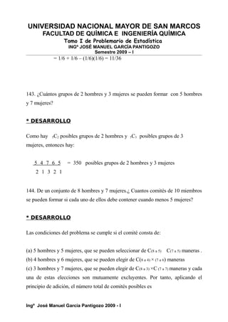 UNIVERSIDAD NACIONAL MAYOR DE SAN MARCOS
FACULTAD DE QUÍMICA E INGENIERÍA QUÍMICA
Tomo I de Problemario de Estadística
INGº JOSÉ MANUEL GARCÍA PANTIGOZO
Semestre 2009 – I
= 1/6 + 1/6 – (1/6)(1/6) = 11/36
143. ¿Cuántos grupos de 2 hombres y 3 mujeres se pueden formar con 5 hombres
y 7 mujeres?
* DESARROLLO
Como hay 5C2 posibles grupos de 2 hombres y 5C3 posibles grupos de 3
mujeres, entonces hay:
5 4 7 6 5 = 350 posibles grupos de 2 hombres y 3 mujeres
2 1 3 2 1
144. De un conjunto de 8 hombres y 7 mujeres.¿ Cuantos comités de 10 miembros
se pueden formar si cada uno de ellos debe contener cuando menos 5 mujeres?
* DESARROLLO
Las condiciones del problema se cumple si el comité consta de:
(a) 5 hombres y 5 mujeres, que se pueden seleccionar de C(8 a 5) C(7 a 5) maneras .
(b) 4 hombres y 6 mujeres, que se pueden elegir de C(8 a 4) × (7 a 6) maneras
(c) 3 hombres y 7 mujeres, que se pueden elegir de C(8 a 3) ×C (7 a 7) maneras y cada
una de estas elecciones son mutuamente excluyentes. Por tanto, aplicando el
principio de adición, el número total de comités posibles es
Ingº José Manuel García Pantigozo 2009 - I
 