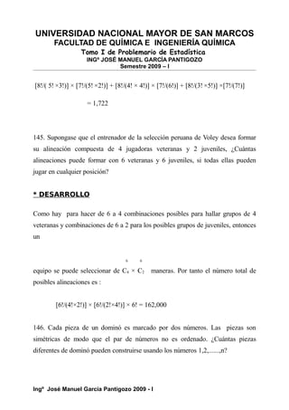 UNIVERSIDAD NACIONAL MAYOR DE SAN MARCOS
FACULTAD DE QUÍMICA E INGENIERÍA QUÍMICA
Tomo I de Problemario de Estadística
INGº JOSÉ MANUEL GARCÍA PANTIGOZO
Semestre 2009 – I
[8!/( 5! ×3!)] × [7!/(5! ×2!)] + [8!/(4! × 4!)] × [7!/(6!)] + [8!/(3! ×5!)] ×[7!/(7!)]
= 1,722
145. Supongase que el entrenador de la selección peruana de Voley desea formar
su alineación compuesta de 4 jugadoras veteranas y 2 juveniles, ¿Cuántas
alineaciones puede formar con 6 veteranas y 6 juveniles, si todas ellas pueden
jugar en cualquier posición?
* DESARROLLO
Como hay para hacer de 6 a 4 combinaciones posibles para hallar grupos de 4
veteranas y combinaciones de 6 a 2 para los posibles grupos de juveniles, entonces
un
6 6
equipo se puede seleccionar de C4 × C2 maneras. Por tanto el número total de
posibles alineaciones es :
[6!/(4!×2!)] × [6!/(2!×4!)] × 6! = 162,000
146. Cada pieza de un dominó es marcado por dos números. Las piezas son
simétricas de modo que el par de números no es ordenado. ¿Cuántas piezas
diferentes de dominó pueden construirse usando los números 1,2,......,n?
Ingº José Manuel García Pantigozo 2009 - I
 
