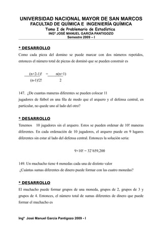 UNIVERSIDAD NACIONAL MAYOR DE SAN MARCOS
FACULTAD DE QUÍMICA E INGENIERÍA QUÍMICA
Tomo I de Problemario de Estadística
INGº JOSÉ MANUEL GARCÍA PANTIGOZO
Semestre 2009 – I
* DESARROLLO
Como cada pieza del domino se puede marcar con dos números repetidos,
entonces el número total de piezas de dominó que se pueden construir es
(n+2-1)! = n(n+1)
(n-1)!2! 2
147. ¿De cuantas maneras diferentes se pueden colocar 11
jugadores de fútbol en una fila de modo que el arquero y el defensa central, en
particular, no quede uno al lado del otro?
* DESARROLLO
Tenemos 10 jugadores sin el arquero. Estos se pueden ordenar de 10! maneras
diferentes. En cada ordenación de 10 jugadores, el arquero puede en 9 lugares
diferentes sin estar al lado del defensa central. Entonces la solución seria:
9×10! = 32’659,200
149. Un muchacho tiene 4 monedas cada una de distinto valor
¿Cuántas sumas diferentes de dinero puede formar con las cuatro monedas?
* DESARROLLO
El muchacho puede formar grupos de una moneda, grupos de 2, grupos de 3 y
grupos de 4. Entonces, el número total de sumas diferentes de dinero que puede
formar el muchacho es
Ingº José Manuel García Pantigozo 2009 - I
 