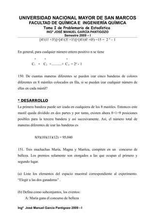 UNIVERSIDAD NACIONAL MAYOR DE SAN MARCOS
FACULTAD DE QUÍMICA E INGENIERÍA QUÍMICA
Tomo I de Problemario de Estadística
INGº JOSÉ MANUEL GARCÍA PANTIGOZO
Semestre 2009 – I
[4!/(1! ×3!)]+[4!/(3! ×1!)]+[4!/(4! ×0!) =15 = 2 4
– 1
En general, para cualquier número entero positivo n se tiene
n n n
C1 + C2 +...........+ C n = 2n
- 1
150. De cuantas maneras diferentes se pueden izar cinco banderas de colores
diferentes en 8 mástiles colocados en fila, si se pueden izar cualquier número de
ellas en cada mástil?
* DESARROLLO
La primera bandera puede ser izada en cualquiera de los 8 mastiles. Entonces este
mastil queda dividido en dos partes y por tanto, existen ahora 8+1=9 posiciones
posibles para la tercera bandera y así sucesivamente. Así, el número total de
maneras diferentes de izar las banderas es
8(9)(10)(11)(12) = 95,040
151. Tres muchachas María, Magna y Maritza, compiten en un concurso de
belleza. Los premios solamente son otorgados a las que ocupan el primero y
segundo lugar.
(a) Liste los elementos del espacio muestral correspondiente al experimento.
“Elegir a las dos ganadoras” .
(b) Defina como subconjuntos, los eventos:
A: María gana el concurso de belleza
Ingº José Manuel García Pantigozo 2009 - I
 