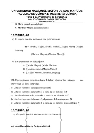 UNIVERSIDAD NACIONAL MAYOR DE SAN MARCOS
FACULTAD DE QUÍMICA E INGENIERÍA QUÍMICA
Tomo I de Problemario de Estadística
INGº JOSÉ MANUEL GARCÍA PANTIGOZO
Semestre 2009 – I
B: María gana el segundo lugar
C: Maritza y Magna ganan los premios
* DESARROLLO
a) El espacio muestral asociado a este experimento es
Ω = {(María, Magna), (María, Maritza),(Magna, María), (Magna,
Maritza),
(Maritza, Magna) , (Maritza, María)]}
b) Los eventos son los subconjuntos
A: {(María, Magna), (María, Maritza)}
B: {(Maritza, maria), (Magna, María)}
C: {(Magna, Maritza), (Maritza, Magna)}
152. Un experimento consiste en lanzar 2 dados y observar los números que
aparecen en las caras superiores.
a) Liste los elementos del espacio muestral Ω
b) Liste los elementos del evento a: la suma de los números es 5
c) Listte los elementos del evento B: la suma de los números es 12
d) Liste los elementos del evento C: el producto de los números es 24
e) Liste los elementos del evento d: la suma de los números es divisible por 7.
* DESARROLLO
a) el espacio muestral asociado a este experimento es:
Ingº José Manuel García Pantigozo 2009 - I
 
