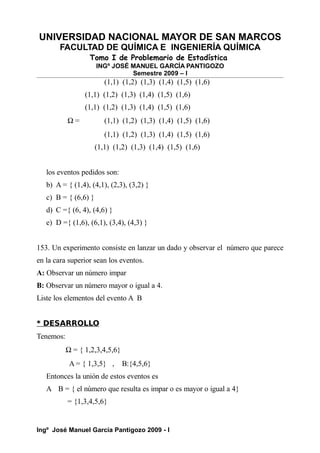 UNIVERSIDAD NACIONAL MAYOR DE SAN MARCOS
FACULTAD DE QUÍMICA E INGENIERÍA QUÍMICA
Tomo I de Problemario de Estadística
INGº JOSÉ MANUEL GARCÍA PANTIGOZO
Semestre 2009 – I
(1,1) (1,2) (1,3) (1,4) (1,5) (1,6)
(1,1) (1,2) (1,3) (1,4) (1,5) (1,6)
(1,1) (1,2) (1,3) (1,4) (1,5) (1,6)
Ω = (1,1) (1,2) (1,3) (1,4) (1,5) (1,6)
(1,1) (1,2) (1,3) (1,4) (1,5) (1,6)
(1,1) (1,2) (1,3) (1,4) (1,5) (1,6)
los eventos pedidos son:
b) A = { (1,4), (4,1), (2,3), (3,2) }
c) B = { (6,6) }
d) C ={ (6, 4), (4,6) }
e) D ={ (1,6), (6,1), (3,4), (4,3) }
153. Un experimento consiste en lanzar un dado y observar el número que parece
en la cara superior sean los eventos.
A: Observar un número impar
B: Observar un número mayor o igual a 4.
Liste los elementos del evento A B
* DESARROLLO
Tenemos:
Ω = { 1,2,3,4,5,6}
A = { 1,3,5} , B:{4,5,6}
Entonces la unión de estos eventos es
A B = { el número que resulta es impar o es mayor o igual a 4}
= {1,3,4,5,6}
Ingº José Manuel García Pantigozo 2009 - I
 