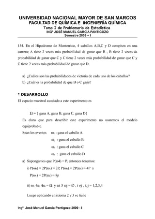 UNIVERSIDAD NACIONAL MAYOR DE SAN MARCOS
FACULTAD DE QUÍMICA E INGENIERÍA QUÍMICA
Tomo I de Problemario de Estadística
INGº JOSÉ MANUEL GARCÍA PANTIGOZO
Semestre 2009 – I
154. En el Hipodromo de Monterrico, 4 caballos A,B,C y D compiten en una
carrera; A tiene 2 veces más probabilidad de ganar que B , B tiene 2 veces ás
probabilidad de ganar que C y C tiene 2 veces más probabilidad de ganar que C y
C tiene 2 veces más probabilidad de ganar que D.
a) ¿Cuáles son las probabilidades de victoria de cada uno de los caballos?
b) ¿Cuál es la probabilidad de que B o C gané?
* DESARROLLO
El espacio muestral asociado a este experimento es
Ω = { gana A, gana B, gana C, gana D}
Es claro que para describir este experimento no usaremos el modelo
equiprobable.
Sean los eventos ω1 : gana el caballo A
ω2 : gana el caballo B
ω3 : gana el caballo C
ω4 : gana el caballo D
a) Supongamos que P(ω4) = P, entonces tenemos:
i) P(ω3) = 2P(ω4) = 2P, P(ω2) = 2P(ω3) = 4P y
P(ω1) = 2P(ω2) = 8p
ii) ω1 4
ω3 4
ω4 = Ω y ωi 3 ωj = ∅ , i ≠j , i, j = 1,2,3,4
Luego aplicando el axioma 2 y 3 se tiene
Ingº José Manuel García Pantigozo 2009 - I
 