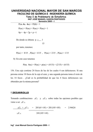 UNIVERSIDAD NACIONAL MAYOR DE SAN MARCOS
FACULTAD DE QUÍMICA E INGENIERÍA QUÍMICA
Tomo I de Problemario de Estadística
INGº JOSÉ MANUEL GARCÍA PANTIGOZO
Semestre 2009 – I
P(ω1 4
ω2 4
ω4) = P(Ω) = 1
P(ω1) + P(ω2) + P(ω3) + P(ω4) = 1
8p + 4p + 2p + p =1
De donde se obtiene p = 1
15
por tanto, tenemos:
P(ω1) = 8/15 , P(ω2) = 4/15 , P(ω3) = 2/15 , P(ω4) = 1/15
b) En este caso tenemos
P(ω2 4ω3) = P(ω2) + p(ω3) = (4/15) + (2/15) + (6/15)
156. Una caja contiene 24 focos de luz de los cuales 4 son defectuosos. Si una
persona extrae 10 focos de la caja al azar, y una segunda persona toma el resto de
los 14 focos . ¿Cuál es la probabilidad de que los 4 focos defectuosos sea
obtenidos por la misma persona?
* DESARROLLO
Tomando combinaciones 20C6 y 20C10 sobre todas las opciones posibles que
viene a ser 24C10.
20C6 + 20C10 = 20!/(6!×14!) + 20!/(10!×10!) = 2.94624
24C10. 24!/(10!×14!)
Ingº José Manuel García Pantigozo 2009 - I
 