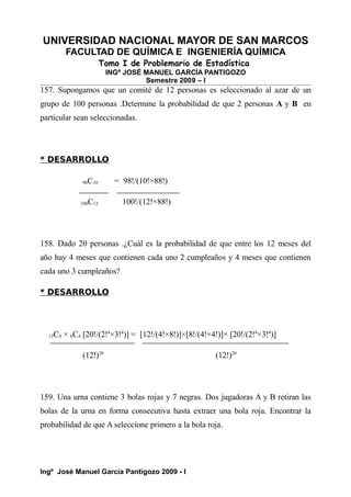 UNIVERSIDAD NACIONAL MAYOR DE SAN MARCOS
FACULTAD DE QUÍMICA E INGENIERÍA QUÍMICA
Tomo I de Problemario de Estadística
INGº JOSÉ MANUEL GARCÍA PANTIGOZO
Semestre 2009 – I
157. Supongamos que un comité de 12 personas es seleccionado al azar de un
grupo de 100 personas .Determine la probabilidad de que 2 personas A y B en
particular sean seleccionadas.
* DESARROLLO
98C10 = 98!/(10!×88!)
100C12 100!/(12!×88!)
158. Dado 20 personas .¿Cuál es la probabilidad de que entre los 12 meses del
año hay 4 meses que contienen cada uno 2 cumpleaños y 4 meses que contienen
cada uno 3 cumpleaños?
* DESARROLLO
12C4 × 8C4 [20!/(2!4
×3!4
)] = [12!/(4!×8!)]×[8!/(4!×4!)]× [20!/(2!4
×3!4
)]
(12!)20
(12!)20
159. Una urna contiene 3 bolas rojas y 7 negras. Dos jugadoras A y B retiran las
bolas de la urna en forma consecutiva hasta extraer una bola roja. Encontrar la
probabilidad de que A seleccione primero a la bola roja.
Ingº José Manuel García Pantigozo 2009 - I
 