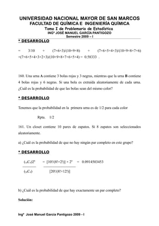 UNIVERSIDAD NACIONAL MAYOR DE SAN MARCOS
FACULTAD DE QUÍMICA E INGENIERÍA QUÍMICA
Tomo I de Problemario de Estadística
INGº JOSÉ MANUEL GARCÍA PANTIGOZO
Semestre 2009 – I
* DESARROLLO
= 3/10 + (7×6×3)/(10×9×8) + (7×6×5×4×3)/(10×9×8×7×6)
+(7×6×5×4×3×2×3)/(10×9×8×7×6×5×4) = 0.58333 .
160. Una urna A contiene 3 bolas rojas y 3 negras, mientras que la urna B contiene
4 bolas rojas y 6 negras. Si una bola es extraída aleatoriamente de cada urna.
¿Cuál es la probabilidad de que las bolas sean del mismo color?
* DESARROLLO
Tenemos que la probabilidad en la primera urna es de 1/2 para cada color
Rpta. 1/2
161. Un closet contiene 10 pares de zapatos. Si 8 zapatos son seleccionados
aleatoriamente.
a) ¿Cuál es la probabilidad de que no hay ningún par completo en este grupo?
* DESARROLLO
(10C8)28
= [10!/(8!×2!)] × 28
= 0.0914503453
(20C8) [20!/(8!×12!)]
b) ¿Cuál es la probabilidad de que hay exactamente un par completo?
Solución:
Ingº José Manuel García Pantigozo 2009 - I
 