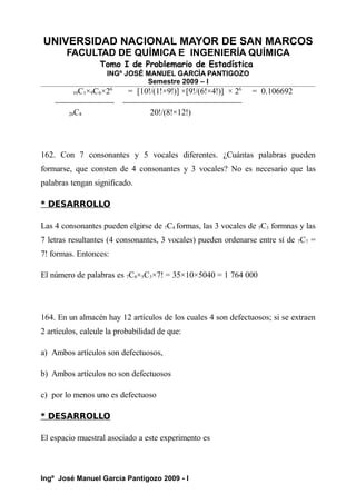 UNIVERSIDAD NACIONAL MAYOR DE SAN MARCOS
FACULTAD DE QUÍMICA E INGENIERÍA QUÍMICA
Tomo I de Problemario de Estadística
INGº JOSÉ MANUEL GARCÍA PANTIGOZO
Semestre 2009 – I
10C1×9C6×26
= [10!/(1!×9!)] ×[9!/(6!×4!)] × 26
= 0.106692
20C8 20!/(8!×12!)
162. Con 7 consonantes y 5 vocales diferentes. ¿Cuántas palabras pueden
formarse, que consten de 4 consonantes y 3 vocales? No es necesario que las
palabras tengan significado.
* DESARROLLO
Las 4 consonantes pueden elgirse de 7C4 formas, las 3 vocales de 5C3 formnas y las
7 letras resultantes (4 consonantes, 3 vocales) pueden ordenarse entre sí de 7C7 =
7! formas. Entonces:
El número de palabras es 7C4×5C3×7! = 35×10×5040 = 1 764 000
164. En un almacén hay 12 artículos de los cuales 4 son defectuosos; si se extraen
2 artículos, calcule la probabilidad de que:
a) Ambos artículos son defectuosos,
b) Ambos artículos no son defectuosos
c) por lo menos uno es defectuoso
* DESARROLLO
El espacio muestral asociado a este experimento es
Ingº José Manuel García Pantigozo 2009 - I
 