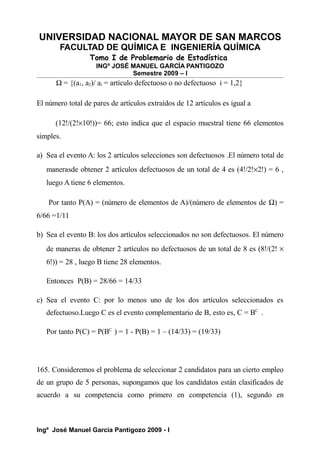 UNIVERSIDAD NACIONAL MAYOR DE SAN MARCOS
FACULTAD DE QUÍMICA E INGENIERÍA QUÍMICA
Tomo I de Problemario de Estadística
INGº JOSÉ MANUEL GARCÍA PANTIGOZO
Semestre 2009 – I
Ω = {(a1, a2)/ ai = artículo defectuoso o no defectuoso i = 1,2}
El número total de pares de artículos extraídos de 12 artículos es igual a
(12!/(2!×10!))= 66; esto indica que el espacio muestral tiene 66 elementos
simples.
a) Sea el evento A: los 2 artículos selecciones son defectuosos .El número total de
manerasde obtener 2 artículos defectuosos de un total de 4 es (4!/2!×2!) = 6 ,
luego A tiene 6 elementos.
Por tanto P(A) = (número de elementos de A)/(número de elementos de Ω) =
6/66 =1/11
b) Sea el evento B: los dos artículos seleccionados no son defectuosos. El número
de maneras de obtener 2 artículos no defectuosos de un total de 8 es (8!/(2! ×
6!)) = 28 , luego B tiene 28 elementos.
Entonces P(B) = 28/66 = 14/33
c) Sea el evento C: por lo menos uno de los dos artículos seleccionados es
defectuoso.Luego C es el evento complementario de B, esto es, C = BC
.
Por tanto P(C) = P(BC
) = 1 - P(B) = 1 – (14/33) = (19/33)
165. Consideremos el problema de seleccionar 2 candidatos para un cierto empleo
de un grupo de 5 personas, supongamos que los candidatos están clasificados de
acuerdo a su competencia como primero en competencia (1), segundo en
Ingº José Manuel García Pantigozo 2009 - I
 