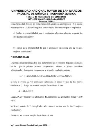 UNIVERSIDAD NACIONAL MAYOR DE SAN MARCOS
FACULTAD DE QUÍMICA E INGENIERÍA QUÍMICA
Tomo I de Problemario de Estadística
INGº JOSÉ MANUEL GARCÍA PANTIGOZO
Semestre 2009 – I
competencia (2), tercero en competencia (3), cuarto en competencia (4) y quinto
en competencia (5). Estas categorias son de hecho desconocido por el empleador.
a) Cuál es la probabilidad de que el empleador seleccione al mejor y uno de los
dos peores candidatos?
b) ¿Cuál es la probabilidad de que el empleador seleccione uno de los dos
mejores candidatos?
* DESARROLLO
El espacio muestral asociado a este experimento es el conjunto de pares ordenados
en la que la primera primera componente denota al primer candidato
seleccionado y la segunda componente al segundo candidato, esto es
Ω = {(1,2),(1,3),(1,4),(1,5),(2,3),(2,4),(2,5),(3,4),(3,5),(4,5)}
a) Sea el evento A: “el empleador selecciona el mejor y uno de los peores
candidatos “, luego los eventos simples favorables s A son:
A = {(1,4),(1,5)}
Luego, P(A) = (número de elementos de A)/(número de elementos de Ω) = 2/10
=1/5
b) Sea el evento B: “el empleador selecciona al menos uno de los 2 mejores
candidatos”.
Entonces, los eventos simples favorables a 6 son:
Ingº José Manuel García Pantigozo 2009 - I
 