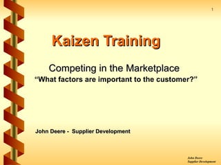 1




     Kaizen Training
    Competing in the Marketplace
“What factors are important to the customer?”




John Deere - Supplier Development



                                          John Deere
                                          Supplier Development
 