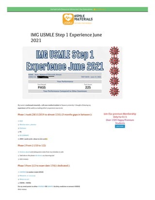 IMG USMLE Step 1 Experience June
2021
My name is mahmoud moustafa, a 5th year medicalstudent at fayoum university. I thought of sharing my
experience will be useful as reading other’s experience was to me
Phase 1 took (28/11/2019 to almost 1/10 ) (3 months gaps in between ):
Phase 2 From ( 1/10 to 1/2):
Phase 3 from (1/2 to exam date 17/6) ( dedicated ):
For my weak points in either UWORLD OR NBMESI do dirty medicine or osmosis VIDEOS
Anki reviews
. BnB
. Sketchy micro , pharma
. Pathoma
. FA
. RX Q BANKS
. ANKI ( zanki cards ) about 31,000 card
. Amboss qbank and taking some notes from my mistakes in anki
. Took also in this phase old nbmes as a learning tool
. Anki reviews
. UWORLD in random mode (GOLD)
. Nbme(20, 21, 22,23,24)
. Nbme (27,28 )
. UWSA1 , UWSA2
Join Our premium Membership
Only For $ 15
Over 1505 Happy Premium
Students
JOIN NOW
f
L
Hot Sale!! 30% Discount on Lifetime And 1 Year Subscriptions 👍Get O fer Now
 