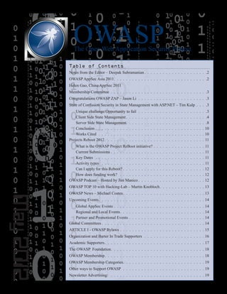 OWASP
The Open Web Application Security Project
May
2012
Table of Contents
Notes from the Editor – Deepak Subramanian  .  .  .  .  .  .  .  .  .  .  .  .  .  .  .  .  .  .  .  . 2
OWASP AppSec Asia 2011  .  .  .  .  .  .  .  .  .  .  .  .  .  .  .  .  .  .  .  .  .  .  .  .  .  .  .  .  .  . 2
Helen Gao, China AppSec 2011
Membership Committee .  .  .  .  .  .  .  .  .  .  .  .  .  .  .  .  .  .  .  .  .  .  .  .  .  .  .  .  .  .  .  . 3
Congratulations OWASP ZAP – Jason Li .  .  .  .  .  .  .  .  .  .  .  .  .  .  .  .  .  .  .  .  .  .  . 3
State of Confusion Security in State Management with ASP.NET – Tim Kulp  .  .  . 3
Unique challenge/Opportunity to fail .  .  .  .  .  .  .  .  .  .  .  .  .  .  .  .  .  .  .  .  .  .  . 3
Client Side State Management  .  .  .  .  .  .  .  .  .  .  .  .  .  .  .  .  .  .  .  .  .  .  .  .  .  . 4
Server Side State Management  .  .  .  .  .  .  .  .  .  .  .  .  .  .  .  .  .  .  .  .  .  .  .  .  .  . 8
Conclusion  .  .  .  .  .  .  .  .  .  .  .  .  .  .  .  .  .  .  .  .  .  .  .  .  .  .  .  .  .  .  .  .  .  .  .  . 10
Works Cited .  .  .  .  .  .  .  .  .  .  .  .  .  .  .  .  .  .  .  .  .  .  .  .  .  .  .  .  .  .  .  .  .  .  . 10
Projects Reboot 2012  .  .  .  .  .  .  .  .  .  .  .  .  .  .  .  .  .  .  .  .  .  .  .  .  .  .  .  .  .  .  .  . 11
What is the OWASP Project ReBoot initiative?  .  .  .  .  .  .  .  .  .  .  .  .  .  .  .  . 11
Current Submissions  .  .  .  .  .  .  .  .  .  .  .  .  .  .  .  .  .  .  .  .  .  .  .  .  .  .  .  .  .  .  . 11
Key Dates  .  .  .  .  .  .  .  .  .  .  .  .  .  .  .  .  .  .  .  .  .  .  .  .  .  .  .  .  .  .  .  .  .  .  .  . 11
Activity types  .  .  .  .  .  .  .  .  .  .  .  .  .  .  .  .  .  .  .  .  .  .  .  .  .  .  .  .  .  .  .  .  .  . 11
Can I apply for this Reboot?  .  .  .  .  .  .  .  .  .  .  .  .  .  .  .  .  .  .  .  .  .  .  .  .  .  .  . 12
How does funding work?  .  .  .  .  .  .  .  .  .  .  .  .  .  .  .  .  .  .  .  .  .  .  .  .  .  .  .  . 12
OWASP Podcast – Hosted by Jim Manico  .  .  .  .  .  .  .  .  .  .  .  .  .  .  .  .  .  .  .  .  . 12
OWASP TOP 10 with Hacking-Lab – Martin Knobloch  .  .  .  .  .  .  .  .  .  .  .  .  .  . 13
OWASP News – Michael Coates  .  .  .  .  .  .  .  .  .  .  .  .  .  .  .  .  .  .  .  .  .  .  .  .  .  . 13
Upcoming Events  .  .  .  .  .  .  .  .  .  .  .  .  .  .  .  .  .  .  .  .  .  .  .  .  .  .  .  .  .  .  .  .  .  . 14
Global AppSec Events  .  .  .  .  .  .  .  .  .  .  .  .  .  .  .  .  .  .  .  .  .  .  .  .  .  .  .  .  .  . 14
Regional and Local Events  .  .  .  .  .  .  .  .  .  .  .  .  .  .  .  .  .  .  .  .  .  .  .  .  .  .  . 14
Partner and Promotional Events  .  .  .  .  .  .  .  .  .  .  .  .  .  .  .  .  .  .  .  .  .  .  .  .  . 14
Global Committees  .  .  .  .  .  .  .  .  .  .  .  .  .  .  .  .  .  .  .  .  .  .  .  .  .  .  .  .  .  .  .  .  . 14
ARTICLE I - OWASP Bylaws  .  .  .  .  .  .  .  .  .  .  .  .  .  .  .  .  .  .  .  .  .  .  .  .  .  .  .  . 15
Organization and Barter In Trade Supporters  .  .  .  .  .  .  .  .  .  .  .  .  .  .  .  .  .  .  .  . 16
Academic Supporters  .  .  .  .  .  .  .  .  .  .  .  .  .  .  .  .  .  .  .  .  .  .  .  .  .  .  .  .  .  .  .  . 17
The OWASP Foundation  .  .  .  .  .  .  .  .  .  .  .  .  .  .  .  .  .  .  .  .  .  .  .  .  .  .  .  .  .  . 18
OWASP Membership  .  .  .  .  .  .  .  .  .  .  .  .  .  .  .  .  .  .  .  .  .  .  .  .  .  .  .  .  .  .  .  . 18
OWASP Membership Categories  .  .  .  .  .  .  .  .  .  .  .  .  .  .  .  .  .  .  .  .  .  .  .  .  .  . 19
Other ways to Support OWASP .  .  .  .  .  .  .  .  .  .  .  .  .  .  .  .  .  .  .  .  .  .  .  .  .  .  . 19
Newsletter Advertising:  .  .  .  .  .  .  .  .  .  .  .  .  .  .  .  .  .  .  .  .  .  .  .  .  .  .  .  .  .  .  . 19
 