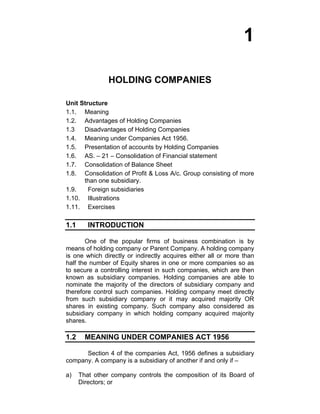 1
HOLDING COMPANIES
Unit Structure
1.1. Meaning
1.2. Advantages of Holding Companies
1.3 Disadvantages of Holding Companies
1.4. Meaning under Companies Act 1956.
1.5. Presentation of accounts by Holding Companies
1.6. AS. – 21 – Consolidation of Financial statement
1.7. Consolidation of Balance Sheet
1.8. Consolidation of Profit & Loss A/c. Group consisting of more
than one subsidiary.
1.9. Foreign subsidiaries
1.10. Illustrations
1.11. Exercises
1.1 INTRODUCTION
One of the popular firms of business combination is by
means of holding company or Parent Company. A holding company
is one which directly or indirectly acquires either all or more than
half the number of Equity shares in one or more companies so as
to secure a controlling interest in such companies, which are then
known as subsidiary companies. Holding companies are able to
nominate the majority of the directors of subsidiary company and
therefore control such companies. Holding company meet directly
from such subsidiary company or it may acquired majority OR
shares in existing company. Such company also considered as
subsidiary company in which holding company acquired majority
shares.
1.2 MEANING UNDER COMPANIES ACT 1956
Section 4 of the companies Act, 1956 defines a subsidiary
company. A company is a subsidiary of another if and only if –
a) That other company controls the composition of its Board of
Directors; or
 