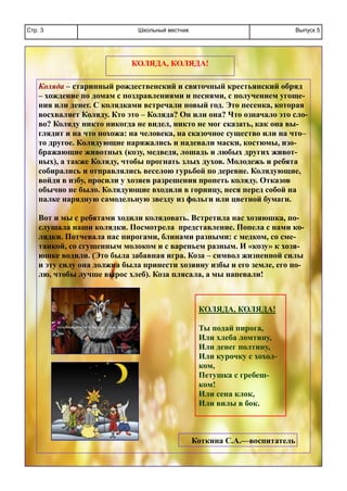 Школьный вестникСтр. 3 Выпуск 5
КОЛЯДА, КОЛЯДА!
Коляда – старинный рождественский и святочный крестьянский обряд
– хождение по домам с поздравлениями и песнями, с получением угоще-
ния или денег. С колядками встречали новый год. Это песенка, которая
восхваляет Коляду. Кто это – Коляда? Он или она? Что означало это сло-
во? Коляду никто никогда не видел, никто не мог сказать, как она вы-
глядит и на что похожа: на человека, на сказочное существо или на что–
то другое. Колядующие наряжались и надевали маски, костюмы, изо-
бражающие животных (козу, медведя, лошадь и любых других живот-
ных), а также Коляду, чтобы прогнать злых духов. Молодежь и ребята
собирались и отправлялись веселою гурьбой по деревне. Колядующие,
войдя в избу, просили у хозяев разрешения пропеть коляду. Отказов
обычно не было. Колядующие входили в горницу, неся перед собой на
палке нарядную самодельную звезду из фольги или цветной бумаги.
Вот и мы с ребятами ходили колядовать. Встретила нас хозяюшка, по-
слушала наши колядки. Посмотрела представление. Попела с нами ко-
лядки. Потчевала нас пирогами, блинами разными: с медком, со сме-
танкой, со сгущенным молоком и с вареньем разным. И «козу» к хозя-
юшке водили. (Это была забавная игра. Коза – символ жизненной силы
и эту силу она должна была принести хозяину избы и его земле, его по-
лю, чтобы лучше вырос хлеб). Коза плясала, а мы напевали!
КОЛЯДА, КОЛЯДА!
Ты подай пирога,
Или хлеба ломтину,
Или денег полтину,
Или курочку с хохол-
ком,
Петушка с гребеш-
ком!
Или сена клок,
Или вилы в бок.
Коткина С.А.—воспитатель
 