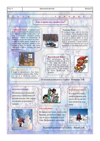 Школьный вестникСтр. 4 Выпуск 5
Тайбарей Галя: Я провела кани-
кулы очень хорошо. В сильные морозы
я с братом Алёшей сидели дома и иг-
рали с котятами, смотрели разные
фильмы и играли на компьютере. В
хорошую погоду мы играли на улице –
сделали из снега домик, ходили на ле-
дяную горку, на каток, ездили к тёте
Ксении в чум. Но потом мне очень
захотелось в школу, потому что дома
было скучно…
Как я провел(а) каникулы?
Д е т и г о в о р я т . . .
Копытов Костя:
Я ездил в Архангельск. Там была
очень большая и красивая ёлка. Побы-
вали мы и в «Большом куше», в
«Чайной ложке», в музее, в пиццерии.
Выучейский Вова:
Мне запомнилось, как мы
встретили Новый год. Я был
у тёти Тани. Мы вместе с
Сёмой пили сок, кушали са-
латы, торт. А потом мы смот-
рели салюты. А ещё интерес-
но было покататься на
«Буране».
Талеева Рита:
Я помогала маме, папе и тёте Ане
по хозяйству. Очень интересно было
кататься на «Буране», я сама сидела
за рулём и катала ребят. А когда
папа уезжал в тундру, я его прово-
жала. С дедушкой, с дядей Сашей и
с Толиком (моим братом) мы ездили
на рыбалку и наловили много рыбы.
Классный руководитель 4 класса—Кузнецова Л.П.
Выучейская Арина:
На каникулах я ходила на
дискотеку и участвовала в
кружке загадок. Нас учили
составлять и отгадывать
загадки.
Канева Екатерина:
Я гуляла на улице,
дышала свежим воз-
духом. А так же чи-
тала книжки и жур-
налы.
Лаптандер Юрий:
На каникулах гулял, катался на
буранах, катался на горке. Хо-
дил в гости к бабушке и тете
Сане. Встречался с друзьями.
Классный руководитель 2 класса—Ледкова Д.Ф.
 