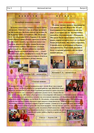 Школьный вестникСтр. 5 Выпуск 5
Н О В О С Т И М Е С Я Ц А
В период новогодних каникул в школе прохо-
дил ремонт. Рабочие с утра до вечера трудились
не покладая рук. На благо школы трудились: И.
В. Петренко ООО «АлтынКом», ИП. Петренко
Е.Л., А.Г. Курленко ООО «Тарана», С.Б. Зунов
ООО «Пром-Сервис».Ремонт проходил в малом
и в большом зданиях, где утеплили полы и по-
стелили линолеум.В малом здании были отре-
монтированы кабинет библиотеки, столовая,
спортивный зал. Во всех кабинетах заменили
двери. Гордостью нашей школы стал … туалет.
В нем теперь уютно, комфортно и тепло. По при-
езду ученики школы в первую очередь отметили
значительные изменения в облике школы.
В конце месяца прошло мероприятие
для наших друзей «Версо-М». В знак
благодарности был приготовлен кон-
церт, в котором так же поучаствовал
ансамбль «Катшасинъяс» (Ромашки).
Мы рады были представить гостям хо-
ровод, корни которого идут из глубинок
Коми республики. Мы очень старались.
Спасибо всем за поддержку и бурные
аплодисменты. Участники ансамбля
будут и дальше радовать вас на сцене
нашей школы.
День сюрпризов.
Гнедкова Е.Ю.—воспитатель.
Коткина С.А.—воспитатель
Волшебные изменения в школе
25 января 2011 год. С утра все волнуются, ждут гостей. И вот они в нашей
школе. Гости - это Клуб землячеств; который работает при ЭКЦ НАО. Руко-
водитель землячества д.Сопка Вера Семеновна рассказала о своем землячест-
ве: как создавали, как ухаживают и навещают родные места. Леонид Кисля-
ков из землячества «Вотчина» д.Куи прочитал стихотворение собственного сочинения о своих земляках.
С участницами усть—цилемского землячества дети водили хороводы, а О. Коцюбанская (Коми чукор)
проводила игры. На встрече так же были М. Латышева—сотрудница центра ремесел. Она рассказала
ребятам как шили в старину игрушки и приглашала к сотрудничеству. Л.Валей прочитала сказку
«Олененок и бабочка», которую сочинил Сергей Семенов—ученик из п. Бугрино. И самое приятное для
наших детей было в конце встречи. Все получили подарки—теплые мягкие тапочки, так необходимые
детишкам. Огромная благодарность клубу землячеств НАО совместно с ЭКЦ. Теперь у наших ребяти-
шек ножки всегда будут в тепле, и, конечно же, детки
запомнили: нужно любить, беречь и гордиться своей
Родиной.
«Теплые ножки»
Учитель — Ледкова Д.Ф.
 