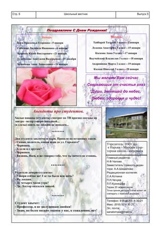 Школьный вестникСтр. 6 Выпуск 5
Поздравляем С Днем Рождения!
Январь
Кауц Прасковья Егоровна—5 января
Соболева Людмила Ивановна—6 января
Архипов Юрий Викторович—21 января
Тулигенова Анастасия Валерьевна—21 декабря
Хозяинова Анна Леонидовна—31 января
Январь
Тайбарей Татьяна 1 класс—2 января
Ледкова Анастасия 3 класс—15 января
Коскова Анна 5 класс—17 января
Выучейский Владислав 3 класс—18 января
Андриянова Марта 2 класс—19 января
Косков Николай 3 класс—20 января
Мы желаем Вам сейчас
Сверкающих от счастья глаз
Души, летящей до небес,
Любви, здоровья и чудес!
Учредитель: ГООУ АО
« Нарьян—Марская сана-
торная школа—интернат»
Главный редактор:
Н.Ф.Чалова.
Заместитель главного редак-
тора: А.А.Шишалова
Редакционная коллегия:
С.А.Коткина
П.Н.Чечуев
Л.П.Кузнецова
Тираж 20 экземпляров.
Точка зрения авторов статей может не
совпадать с позицией редакции.
Телефон: 8 (818) 53- 4-30-21
Факс: (818) 53 4 30 21
Эл. почта:
sanatornaia@mail.ru
Анекдоты про студентов.
Хилые пацаны (студенты) смотрят по ТВ прогноз погоды на
завтра - ветер северо-западный...
(в слезы) опять на лекцию не попадем...
********
Два студента заключили пари. Пришли на остановку такси.
- Скажи, водитель, какая цена до ул. Горького?
- Червонец.
- А если я с другом?
- Червонец.
- Видишь, Вася, я же говорил тебе, что ты ничего не стоишь.
********
Родители дочери-студентке:
- Говори сейчас же! Где ты была всю ночь?
- На лекции.
- До четырех часов утра?
- Да. Лектор оказался заикой.
********
Студент хнычет:
- Профессор, я не заслуживаю двойки!
- Знаю, но более низких оценок у нас, к сожалению, нет!
 