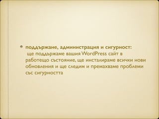поддържане, администрация и сигурност:  
ще поддържаме вашия WordPress сайт в
работещо състояние, ще инсталираме всички нови
обновления и ще следим и премахваме проблеми
със сигурността
 