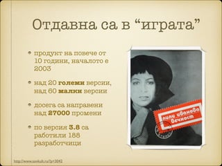 Oтдавна са в “играта”
продукт на повече от
10 години, началото е
2003
над 20 големи версии,
над 60 малки версии
досега са направени
над 27000 промени
по версия 3.8 са
работили 188
разработчици
http://www.sovkult.ru/?p=3042
 