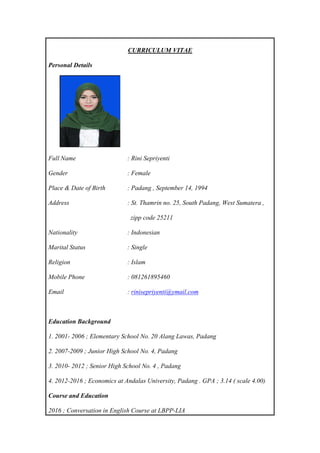 CURRICULUM VITAE
Personal Details
Full Name : Rini Sepriyenti
Gender : Female
Place & Date of Birth : Padang , September 14, 1994
Address : St. Thamrin no. 25, South Padang, West Sumatera ,
zipp code 25211
Nationality : Indonesian
Marital Status : Single
Religion : Islam
Mobile Phone : 081261895460
Email : rinisepriyenti@ymail.com
Education Background
1. 2001- 2006 ; Elementary School No. 20 Alang Lawas, Padang
2. 2007-2009 ; Junior High School No. 4, Padang
3. 2010- 2012 ; Senior High School No. 4 , Padang
4. 2012-2016 ; Economics at Andalas University, Padang . GPA ; 3.14 ( scale 4.00)
Course and Education
2016 ; Conversation in English Course at LBPP-LIA
 