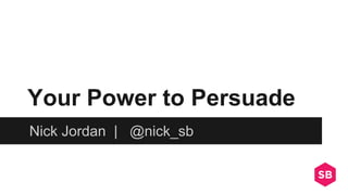 Your Power to Persuade
Nick Jordan | @nick_sb
 