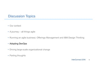 Discussion Topics
• Our context
• A journey – all things agile
• Running an agile business: Offerings Management and IBM Design Thinking
• Adopting DevOps
• Driving large-scale organizational change
• Parting thoughts
15
 