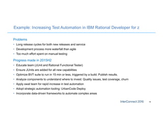 Example: Increasing Test Automation in IBM Rational Developer for z
Problems
• Long release cycles for both new releases and service
• Development process more waterfall than agile
• Too much effort spent on manual testing
Progress made in 2015H2
• Educate team (JUnit and Rational Functional Tester)
• Ensure JUnits are added for all new capabilities
• Optimize BVT suite to run in 15 min or less, triggered by a build. Publish results.
• Analyze components to understand where to invest: Quality issues, test coverage, churn
• Apply swat team for rapid increase in test automation
• Adopt strategic automation tooling: UrbanCode Deploy
• Incorporate data-driven frameworks to automate complex areas
18
 