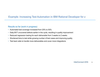 Example: Increasing Test Automation in IBM Rational Developer for z
Results so far (work in progress)
• Automated test coverage increased from 20% to 50%
• Daily BVT uncovered defects earlier in the cycle, resulting in quality improvement
• Reduced regression testing for each deliverable from 3 weeks to 2 weeks
• Shortened time to test while growing number of test cases and improving quality
• Test team able to handle more deliverables and cover more integrations
19
 