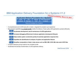 IBM Application Delivery Foundation for z Systems V1.2
24
• A comprehensive set of z/OS tools with a modern, integrated & consistent user experience
• Best of breed capabilities in a single bundle enables the delivery of high quality z/OS applications quickly & efficiently
– Accelerates development, test & maintenance of z/OS applications
– Increases debugging efficiencies & reduces application development lifecycle
– Helps isolate system constraints quickly & maximize application response time
– Expedites the identification & analysis of system and application failures
– Simplifies manipulation of data in data stores such as DB2, IMS, CICS, MQ, data sets & HFS files
• A single & attractive pricing model for the complete bundle
• Accelerates the DevOps transformation of z/OS application delivery
RDz
DT
FA
APA
FM
 