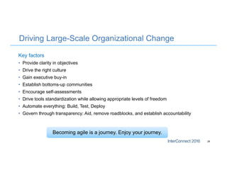 Driving Large-Scale Organizational Change
Key factors
• Provide clarity in objectives
• Drive the right culture
• Gain executive buy-in
• Establish bottoms-up communities
• Encourage self-assessments
• Drive tools standardization while allowing appropriate levels of freedom
• Automate everything: Build, Test, Deploy
• Govern through transparency: Aid, remove roadblocks, and establish accountability
28
Becoming agile is a journey. Enjoy your journey.
 