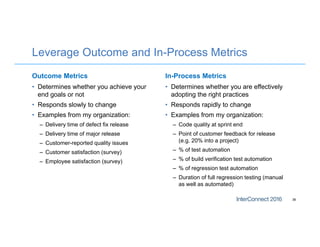 Leverage Outcome and In-Process Metrics
Outcome Metrics
• Determines whether you achieve your
end goals or not
• Responds slowly to change
• Examples from my organization:
– Delivery time of defect fix release
– Delivery time of major release
– Customer-reported quality issues
– Customer satisfaction (survey)
– Employee satisfaction (survey)
In-Process Metrics
• Determines whether you are effectively
adopting the right practices
• Responds rapidly to change
• Examples from my organization:
– Code quality at sprint end
– Point of customer feedback for release
(e.g. 20% into a project)
– % of test automation
– % of build verification test automation
– % of regression test automation
– Duration of full regression testing (manual
as well as automated)
36
 