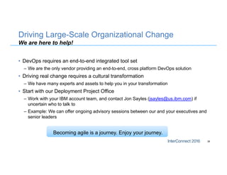 Driving Large-Scale Organizational Change
We are here to help!
• DevOps requires an end-to-end integrated tool set
– We are the only vendor providing an end-to-end, cross platform DevOps solution
• Driving real change requires a cultural transformation
– We have many experts and assets to help you in your transformation
• Start with our Deployment Project Office
– Work with your IBM account team, and contact Jon Sayles (jsayles@us.ibm.com) if
uncertain who to talk to
– Example: We can offer ongoing advisory sessions between our and your executives and
senior leaders
38
Becoming agile is a journey. Enjoy your journey.
 
