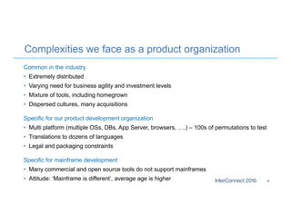 Complexities we face as a product organization
Common in the industry
• Extremely distributed
• Varying need for business agility and investment levels
• Mixture of tools, including homegrown
• Dispersed cultures, many acquisitions
Specific for our product development organization
• Multi platform (multiple OSs, DBs, App Server, browsers, ….) – 100s of permutations to test
• Translations to dozens of languages
• Legal and packaging constraints
Specific for mainframe development
• Many commercial and open source tools do not support mainframes
• Attitude: ‘Mainframe is different’, average age is higher 4
 