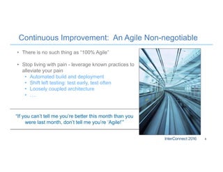 Continuous Improvement: An Agile Non-negotiable
6
• There is no such thing as “100% Agile”
• Stop living with pain - leverage known practices to
alleviate your pain
• Automated build and deployment
• Shift left testing: test early, test often
• Loosely coupled architecture
• ….
“If you can’t tell me you’re better this month than you
were last month, don’t tell me you’re ‘Agile!’”
 