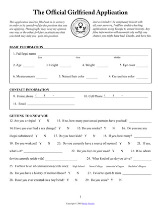The Ofﬁcial Girlfriend Application
                                                                        RLFRIEND
This application must be ﬁlled out in its entirety                 GI                          Just a reminder: be completely honest with




                                                            OFFICIAL
in order to be considered for the position that you                                            all your answers, I will be double checking




                                                                                   AP
                                                                                   PLICAT
are applying. Photographs may sway my opinion                                                  applications using Google to ensure honesty. Any
one way or the other, feel free to attach any that                                 O           false information will automatically nullify any




                                                               E




                                                                                   I
                                                                   TH          N
you think may help you gain this position.                                                     chance you might have had. Thanks, and have fun.


BASIC INFORMATION

   1. Full legal name
                         Last                                      First                                               Middle


   2. Age                           3. Height                                  4. Weight                                    5. Eye color


   6. Measurements                              3. Natural hair color                                          4. Current hair color



CONTACT INFORMATION

   9. Home phone (              )        -                                      10. Cell Phone (                   )            -

   11. Email


GETTING TO KNOW YOU
12. Are you a virgin? Y             N          13. If no, how many past sexual partners have you had?

14. Have you ever had a sex change? Y                 N                15. Do you smoke? Y                         N            16. Do you use any

illegal substances? Y           N            17. Do you have kids? Y                           N           18. If yes, how many?

19. Do you workout? Y                N         20. Do you currently have a source of income? Y                                      N       21. If yes,

what is it?                                                22. Do you live on your own? Y                                       N       23. If no, whom

do you currently reside with?                                                              24. What kind of car do you drive?

25. Furthest level of edumacation (circle one):              High School               q
                                                                                            Some College     Associate’s Degree     Bachelor’s Degree

26. Do you have a history of mental illness? Y                         N                   27. Favorite sport & team

28. Have you ever cheated on a boyfriend? Y                       N                29. Do you cook? Y                      N




                                                                           1

                                                      Copyright © 2005 Brody Vercher.
 