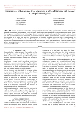 International Journal on Recent and Innovation Trends in Computing and Communication ISSN: 2321-8169
Volume: 6 Issue: 7 17 - 21
______________________________________________________________________________________
17
IJRITCC | July 2018, Available @ http://www.ijritcc.org
_______________________________________________________________________________________
Enhancement of Privacy and User Interaction in a Social Network with the Aid
of Adaptive Intelligence
Puneet Palagi
Assistant Professor,
CSE Department,
NHCE, Bangalore.
Dr. Ashok Kumar PS
Professor and Head,
Department Of ISE
DBIT, Bangalore
ABSTRACT: Focusing on enhanced user-interaction avoiding a simple like button by adding a post-interaction rate feature that technically
creates an extra dimension into liking a post. User is able to save pictures to the cloud. Saving memory effectively and creating on-time content.
The main purpose is to enhance Privacy and creating an advanced user interface/interaction allowing a fair share of reaction to a post. When a
user posts a picture, the following user interacts with the picture after tapping the PIB (Post Interaction Button). The picture will be evaluated as
long as the user has the post in view. Also allow no duplication to the post shared by the user. When a user posts a p icture it shouldn’t be
devalued. Our app ensures that the post will be rated according to the user interaction. Able to publish posts on other social medias, making it
uni-directional. Introducing this unique social networking mobile-based application where a user can share photos, videos and texts with extreme
privacy, uploading them even by making them anonymous to the group. Assuring a reliable place to take and share and save posts from
anywhere around the world.
__________________________________________________*****_________________________________________________
1. INTRODUCTION
Enhanced privacy and an advanced User-Interface is what
is lacking in our current world. We need an app that can
fulfill all these issues and come up with something that is
essential, that creates urgency in using it when it comes to
photography.
Introducing a unique social networking mobile-based
application where a user can share photos, videos and texts,
with extreme privacy, uploading them even by making them
anonymous to the group. Assuring a reliable place to take
and share and save posts for the people and users.
Storing the posts onto the cloud, by our cloud storage
system, saves the phone memory to its fullest. Hence,
allowing the user to produce on-time content.
Irrelevant suggestions from our social media networks,
leading to duplication is eradication by our app-alone
upload system. Unrestricted access to other accounts or
viewing them compromising a private connection letting
them see users activities. Mandatory response to posts
made by our friends and followers and thus, making it an
unavoidable actions due to prioritization.
Such interactions prevent a media to have its anonymity as
well as being social enough to others. We focus on
enhanced user- interaction avoiding a simple like button by
adding a post- interaction rate feature that technically
creates an extra dimension into liking and enjoying a post.
2. PROBLEM DEFINITION
We define social networking application as a
mobile-based services that allow individuals to construct a
public or semi-public profile within a bounded system,
articulate a list of other users with whom they share a
connection and view and traverse their list of connections
and those made by others within the system. The nature and
nomenclature of these connections may vary from app to
app.
Since their introduction, social network sites (SNSs) such
as Facebook, Instagram have attracted millions of users,
many of whom have integrated these sites into their daily
practices. As of this writing, there are thousands of SNSs,
with various technological affordances, supporting a wide
range of interests and practices. While their key
technological features are fairly consistent, the cultures that
emerge around SNSs are varied. Most sites support the
maintenance of pre-existing social networks but others help
strangers connect based on shared interests, political views,
or activities. Some sites cater to diverse audiences, while
others attract people based on common language or shared
racial, sexual, religious, or nationality-based identities.
Sites also vary in the extent to which they incorporate new
information and communication tools, such as mobile
connectivity, blogging and photo/video-sharing.
Social networking sites are not only for you to
communicate or interact with each other globally but, this
is also one effective way for business promotion. A lot of
business minded people these days are now doing business
online and use these social networking sites/app to respond
to customer queries. It isn’t just a social media site used to
socialize with your friends but also, represents a huge pool
of information from day today living.
A social networking service is an online service,
platform, site or a mobile application that focuses on
 