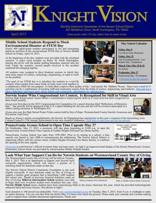 Monthly Electronic Newsletter of the Norwin School District
281 McMahon Drive, North Huntingdon, PA 15642
Esse quam videri (To be, rather than to seem to be)April 2015
KKKNIGHTNIGHTNIGHT ISIONISIONISIONVVV
Look What Your Support Can Do for Norwin Students on Westmoreland County Day of Giving
The Westmoreland County Day of Giving will be held on Tuesday,
May 5, 2015. This is an opportunity to support your favorite local
non-profit organizations, which will receive a portion of a
matching funds for donations made on that day.
The Norwin School District Community Foundation is one such
eligible non-profit. It uses donations made on Day of Giving to
support a teacher grant program that is benefitting 1,000 students
this school year. Thanks to previous financial donations made on
Day of Giving, Hillcrest Intermediate School students were able
to begin their own in-school student news broadcast this year. Also,
Norwin Middle School music students have been experiencing iPads in the music classroom this year, which has provided technologically
enhanced band and music lessons. (See photos at right.)
Each donation is 100 percent tax-deductible. Visit www.westmorelandgives.org on Tuesday, May 5, 2015, from 8 a.m. to midnight to make
an online donation. You can visit that Web site before May 5 to learn more about the process. Please mark your calendar and consider making
a gift to support these valuable educational opportunities. Thank you!
Norwin Senior Wins Congressional Art Contest, Is Recognized for Skill in Visual Arts
Norwin High School senior Alyssa Minko’s commitment to improving her skills as a visual artist has been recognized on
three fronts recently.
Alyssa won first place in the 2015 Congressional Art Competition for a pencil drawing titled “Reflections of Memories
Past.” Her artwork will be displayed in the U.S. Capitol building for one year and she will be invited to participate in a
ribbon cutting ceremony in Washington D.C.
Alyssa also won the High School Poster/Video contest held by Ray of Hope: Westmoreland County Suicide Awareness and
Prevention Task Force.
Based on Alyssa’s artistic accomplishments, the Norwin Art Department has selected her as this year’s recipient of the Greensburg Area
Cultural Council’s 17th Annual Achievement in the Arts Awards Celebration. Click here to read more and see her artwork.
Middle School Students Respond to Mock
Environmental Disaster at STEM Day
Nearly 400 eighth-grade students participated in fun and stimulating
hands-on activities at the second-annual STEM Day at Norwin Middle
School on Friday, April 24, 2015.
At the beginning of the day, students were provided with the simulated
scenario: A major truck accident on Route 30, North Huntingdon,
pinning the driver with the tanker spilling hazardous material onto the
road. Under the scenario, several people involved in the accident
sustained life-changing injuries.
All students were assigned to three breakout sessions in which they
used some aspect of science, technology, engineering, or math to work
on the problem.
“The goal of our STEM day is to introduce the students to a real-life
scenario where people from many fields of study must work together in
a collaborative effort for one purpose: To help others improve their quality of life,” said teacher Mr. Matthew Wyant. There were a total of 15
activities run by a combination of teaching staff and community experts from the fields of science, engineering, and medicine. You can see a
photo slideshow and learn more about school and community contributors by clicking here.
May School Calendar
Friday, May 8
Two-Hour Early Dismissal
Friday. May 22
End of Grading Period / Last
Student Day / Graduation
Mon.& Tues. May 25 & 26
No School
Wednesday, May 27
Professional Day / No Students
Click here for the full calendar.
Pennsylvania Avenue School to Open Time Capsule May 27
On Wednesday, May 27, 2015, a ceremony will take place beginning at 10:00 a.m. to open the
Pennsylvania Avenue School Time Capsule at Golden Heights Personal Care Home facility.
Pennsylvania Avenue School was open from 1958-2003. Prior to its closing as a school, a time
capsule was buried in June 2000 to commemorate the millennium. The Norwin School District is
organizing efforts with the current owner, Golden Heights Personal Care Home facility, to celebrate
the opening of the time capsule.
Click here to read Norwin’s official invitation letter and learn more. At right is an engraved metal display of the former Pennsylvania Avenue
Elementary School which was provided by retired teacher Debbie Nabuda Kunkle.
Hillcrest Student News Broadcast iPads in Middle School Music Classroom
 