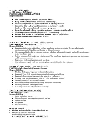 ALFUTTAIM MOTORS-
02 FEB 2010-01 JUNE 2013
POSITION: PRO-SERVICE ADVISOR
Responsibilities
• Sell an average of 3.0 +hour per repair order
• Keep work and reception area clean and orderly
• Answer telephones in a courteously and in a timely manner
• Complete all a walk-around inspection of customer vehicle
• Perform follow-up calls to all customer programs
• Describe all repairs done when the customer comes to pick the vehicle
• Obtain customer authorization on every repair order
• Ensure time posted in repair order is actual times of technicians
• Ensure cost is allocated to repair orders
M.H ALSHAYA CO.L.L.C DEC 2008 TO JANUARY 2010.
POSITION: WAREHOUSE OPERATIVE
Responsibilities:
• Reviews daily inventory of finished goods in warehouse against anticipated delivery schedules to
minimize amount of handling and damage to finished product.
• Gives personal leadership to company employee relations policies and to safety and health requirements
in the warehouse area.
• Solicits opinions of co-workers on effectiveness of the warehouse department operation and implements
viable recommendations.
• Represents the team at quality council meetings.
• Shares in minor repair work and housekeeping responsibilities for the work area.
EQUITY BANK OF KENYA – FEB 2006-SEP 2008
POSITION: Sales Associate/Customer Service
Responsibilities:
• Meet the desk agents to get any pertinent information.
• Reviewed Front Desk logbook for any other information or incidents.
• Reviewed all arrivals noting any special requests or challenges.
• Handled guest situations as they arose in a calm professional manner.
• Assisted guests with services and requests.
• Performed all other duties as directed by immediate supervisors.
• Assisting customers for any grievances
• Handling customer’s difficulties/responsibility
TOYOTA KENYA-JAN 2000-DEC 2005
POSITION-MECHANIC
Responsibilities:
• Major and minor service
• Dismantling and assembly of engine and gearbox
• Electrical work
• Body work
• Trouble shooting
QUALIFICATION
• Higher Diploma in Mechanical Engineering
• Diploma in sales and marketing.
Graduated Secondary Education
REFERENCE: AVAILABLE IMMEDIATELY
 