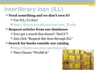 Interlibrary loan (ILL) Need something and we don’t own it? Use ILL; it’s free! http://library.uco.edu/services/serv_ill.cfm Request articles from our databases Ever get a search that doesn’t “find it”? Just click “Request this item through ILL” Search for books outside our catalog http://library.uco.edu/cats/index.cfm Then Choose “WorldCat” 