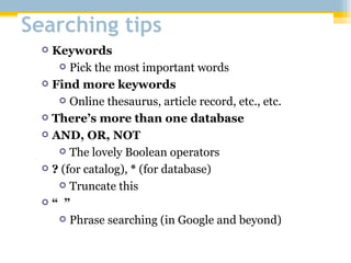 Searching tips Keywords Pick the most important words Find more keywords Online thesaurus, article record, etc., etc. There’s more than one database AND, OR, NOT The lovely Boolean operators ?  (for catalog),  *  (for database) Truncate this “  ” Phrase searching (in Google and beyond) 