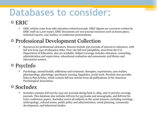 Databases to consider: ERIC ERIC articles come from 980 education-related journals. ERIC digests are overviews written by ERIC staff on 2,200 topics; ERIC documents are non-journal resources such as lesson plans, technical reports, case studies, or conference presentations. Professional Development Collection Resources for professional educators. Sources include 530 journals of interest to educators, with full text from 440 of education titles. Over 160 full-text pamphlets, most from the U.S. Department of Education, also are available. Subject coverage includes education, counseling, administration and supervision, educational evaluation and assessment, and library and information science. PsycInfo Psychology, mental health, addictions and treatment, therapies, experiments, case studies, pharmacology, physiology, psychiatric nursing, linguistics, social work. PsycInfo also provides links to PsycArticles, which contain full text articles from all publications of the American Psychological Association. SocIndex SocIndex contains full text for 235 core journals dating back to 1895, and 72 priority coverage journals. This database also includes full text for 545 books and monographs, and full text for 6,601 conference papers. SocIndex covers all subjects in the social sciences, including sociology, anthropology, cultural issues, public policy and administration, social planning, community development, and behavioral studies. 