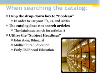 When searching the catalog: Drop the drop-down box to “Boolean” In order to use your “”s, ?s, and ANDs The catalog does not search articles The databases search for articles ;) Utilize the “Subject Headings” Education, Bilingual Multicultural Education Early Childhood Education 