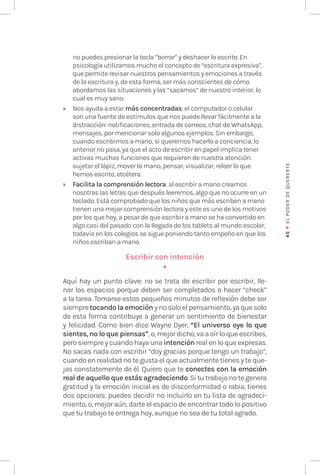 45
♥
EL
P
ODER
DE
QUERE
RTE
no puedes presionar la tecla “borrar” y deshacer lo escrito. En
psicología utilizamos mucho el concepto de “escritura expresiva”,
que permite revisar nuestros pensamientos y emociones a través
de la escritura y, de esta forma, ser más conscientes de cómo
abordamos las situaciones y las “sacamos” de nuestro interior, lo
cual es muy sano.
» Nos ayuda a estar más concentradas: el computador o celular
son una fuente de estímulos que nos puede llevar fácilmente a la
distracción: notificaciones, entrada de correos, chat de WhatsApp,
mensajes, por mencionar solo algunos ejemplos. Sin embargo,
cuando escribimos a mano, si queremos hacerlo a conciencia, lo
anterior no pasa, ya que el acto de escribir en papel implica tener
activas muchas funciones que requieren de nuestra atención:
sujetar el lápiz, mover la mano, pensar, visualizar, releer lo que
hemos escrito, etcétera.
» Facilita la comprensión lectora: al escribir a mano creamos
nosotras las letras que después leeremos, algo que no ocurre en un
teclado. Está comprobado que los niños que más escriben a mano
tienen una mejor comprensión lectora y este es uno de los motivos
por los que hoy, a pesar de que escribir a mano se ha convertido en
algo casi del pasado con la llegada de los tablets al mundo escolar,
todavía en los colegios se sigue poniendo tanto empeño en que los
niños escriban a mano.
Escribir con intención
★
Aquí hay un punto clave: no se trata de escribir por escribir, lle-
nar los espacios porque deben ser completados o hacer “check”
a la tarea. Tomarse estos pequeños minutos de reflexión debe ser
siempretocando la emoción ynosoloelpensamiento,yaquesolo
de esta forma contribuye a generar un sentimiento de bienestar
y felicidad. Como bien dice Wayne Dyer, “El universo oye lo que
sientes, no lo que piensas”, o, mejor dicho, va a oír lo que escribes,
pero siempre y cuando haya una intención real en lo que expresas.
No sacas nada con escribir “doy gracias porque tengo un trabajo”,
cuando en realidad no te gusta el que actualmente tienes y te que-
jas constatemente de él. Quiero que te conectes con la emoción
real de aquello que estás agradeciendo. Si tu trabajo no te genera
gratitud y la emoción inicial es de disconformidad o rabia, tienes
dos opciones: puedes decidir no incluirlo en tu lista de agradeci-
miento, o, mejor aún, darte el espacio de encontrar todo lo positivo
que tu trabajo te entrega hoy, aunque no sea de tu total agrado.
 