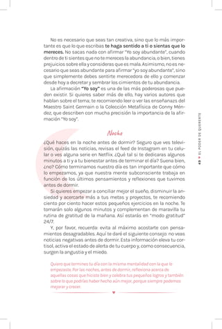 49
♥
EL
P
ODER
DE
QUERE
RTE
No es necesario que seas tan creativa, sino que lo más impor-
tante es que lo que escribas te haga sentido a ti o sientas que lo
mereces. No sacas nada con afirmar “Yo soy abundante”, cuando
dentrodetisientesquenotemereceslaabundancia,obien,tienes
prejuiciossobreellayconsiderasqueesmala.Asimismo,noesne-
cesario que seas abundante para afirmar “yo soy abundante”, sino
que simplemente debes sentirte merecedora de ello y comenzar
desde hoy a decretar y sembrar los cimientos de tu abundancia.
La afirmación “Yo soy” es una de las más poderosas que pue-
den existir. Si quieres saber más de ello, hay varios autores que
hablan sobre el tema; te recomiendo leer o ver las enseñanazs del
Maestro Saint Germain o la Colección Metafísica de Conny Mén-
dez, que describen con mucha precisión la importancia de la afir-
mación “Yo soy”.
Noche
¿Qué haces en la noche antes de dormir? Seguro que ves televi-
sión, quizás las noticias, revisas el feed de Instagram en tu celu-
lar o ves alguna serie en Netflix. ¿Qué tal si te dedicaras algunos
minutos a ti y a tu bienestar antes de terminar el día? Suena bien,
¿no? Cómo terminamos nuestro día es tan importante que cómo
lo empezamos, ya que nuestra mente subconsciente trabaja en
función de los últimos pensamientos y reflexiones que tuvimos
antes de dormir.
Si quieres empezar a conciliar mejor el sueño, disminuir la an-
siedad y acercarte más a tus metas y proyectos, te recomiendo
ciento por ciento hacer estos pequeños ejercicios en la noche. Te
tomarán solo algunos minutos y complementan de maravilla tu
rutina de gratitud de la mañana. Así estarás en “modo gratitud”
24/7.
Y, por favor, recuerda: evita al máximo acostarte con pensa-
mientos desagradables. Aquí te daré el siguiente consejo: no veas
noticias negativas antes de dormir. Esta información eleva tu cor-
tisol, activa el estado de alerta de tu cuerpo y, como consecuencia,
surgen la angustia y el miedo.
Quiero que termines tu día con la misma mentalidad con la que lo
empezaste. Por las noches, antes de dormir, reflexiona acerca de
aquellas cosas que hiciste bien y celebra tus pequeños logros y también
sobre lo que podrías haber hecho aún mejor, porque siempre podemos
mejorar y crecer.
 