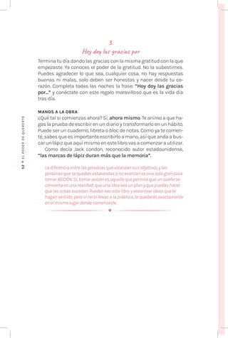 52
♥
EL
P
ODER
DE
QUERE
RTE
3.
Hoy doy las gracias por
Termina tu día dando las gracias con la misma gratitud con la que
empezaste. Ya conoces el poder de la gratitud. No la subestimes.
Puedes agradecer lo que sea, cualquier cosa, no hay respuestas
buenas ni malas, solo deben ser honestas y nacer desde tu co-
razón. Completa todas las noches la frase: “Hoy doy las gracias
por…” y conéctate con este regalo maravilloso que es la vida día
tras día.
MANOS A LA OBRA
¿Qué tal si comienzas ahora? Sí, ahora mismo. Te animo a que ha-
gas la prueba de escribir en un diario y transformarlo en un hábito.
Puede ser un cuaderno, libreta o bloc de notas. Como ya te comen-
té, sabes que es importante escribirlo a mano, así que anda a bus-
carunlápizqueaquímismoenestelibrovasacomenzarautilizar.
Como decía Jack London, reconocido autor estadounidense,
“las marcas de lápiz duran más que la memoria”.
La diferencia entre las personas que alcanzan sus objetivos y las
personas que se quedan estacandas o no avanzan es una sola gran cosa:
tomar ACCIÓN. Sí, tomar acción es aquello que permite que un sueño se
convierta en una realidad, que una idea sea un plan y que puedas hacer
que las cosas sucedan. Puedes leer este libro y encontrar ideas que te
hagan sentido, pero si no lo llevas a la práctica, te quedarás exactamente
en el mismo lugar donde comenzaste.
 