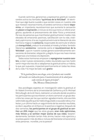 38
♥
EL
P
ODER
DE
QUERE
RTE
Cuando sentimos, generamos y expresamos gratitud, nuestro
cerebro activa los llamados “químicos de la felicidad”. Al identi-
ficar que algo bueno sucede o que existen cosas en nuestra vida
que merecen reconocimiento, el cerebro comienza a liberar dopa-
mina, un importante neurotrasmisor que aumenta la sensación
de placer e inspiración, e incluso se dice que tiene un efecto anal-
gésico, ayudando al procesamiento del dolor físico y emocional.
Por eso, las personas que manifiestan gratitud tienen niveles más
elevados de emociones positivas, satisfacción con la vida, vitali-
dad y optimismo. A la vez, la gratitud estimula la liberación de otra
hormona mágica: la oxitocina, responsable de estimular el afecto
y la tranquilidad, y reducir la ansiedad, el miedo y la fobia. También
liberamos serotonina —conocida como el neurotrasmisor de la
felicidad—, que en nuestro cuerpo genera automáticamente sen-
saciones de bienestar, relajación y alegría, lo que nos hace menos
propensas a la tristeza o la depresión.
Todas estas hormonas empiezan a reprogramar nuestro cere-
bro, a crear nuevas conexiones y redes neuronales que nos harán
sentir mejor día tras día si adoptamos la gratitud como un hábito,
lo que, por supuesto, impactará positivamente en todas las áreas
de tu vida. Y lo mejor de todo: ¡son gratis!
“Si la gratitud fuera una droga, sería el producto más vendido
del mundo con indicación para el mantenimiento de la salud para
cada sistema de órgano principal”.
Dr. Murali Doraiswamy
Dos psicólogos expertos en investigación sobre la gratitud, el
Dr. Robert Emmons de la Universidad de California y el Dr. Michael
McCullough, de la UC Davis, realizaron un estudio donde se pidió a
los participantes que escribieran un diario semanal: un grupo des-
cribía las cosas por las que sentían agradecimiento, otro escribía
sobretodoaquelloqueleshabíadisgustadoocausadorabiayma-
lestar, y un último hacía un seguimiento de los eventos neutrales,
es decir, aquellos sin énfasis en lo positivo o negativo. Después de
diez semanas, los participantes en el grupo de gratitud se sen-
tían un 25% mejor que los otros grupos, eran más optimistas,
más felices y se sentían mejor acerca de sus vidas. Sorpren-
dentemente, también tenían más ánimo, hacían más ejercicio y
se preocuparon más de ellos e incluso del bienestar emocional de
otras personas. Increíble, ¿no te parece?
 