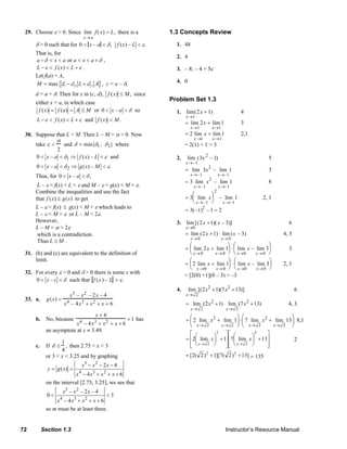 29. Choose ε > 0. Since lim f ( x) = L, there is a                                           1.3 Concepts Review
                                                  x→ a
                  δ > 0 such that for 0 < x – a < δ , f ( x) – L < ε .                                       1. 48
                  That is, for
                                                                                                             2. 4
                  a − δ < x < a or a < x < a + δ ,
                  L − ε < f ( x) < L + ε .                                                                   3. – 8; – 4 + 5c
                  Let f(a) = A,
                  M = max { L − ε , L + ε , A } , c = a – δ,                                                 4. 0

                  d = a + δ. Then for x in (c, d), f ( x) ≤ M , since
                  either x = a, in which case
                                                                                                        Problem Set 1.3
                   f ( x) = f (a ) = A ≤ M or 0 < x – a < δ so                                               1. lim (2 x + 1)                         4
                                                                                                                   x→1
                   L − ε < f ( x) < L + ε and f ( x) < M .
                                                                                                                   = lim 2 x + lim 1                  3
                                                                                                                      x→1           x→1
           30. Suppose that L > M. Then L – M = α > 0. Now                                                         = 2 lim x + lim 1                  2,1
                                α                                                                                       x →1        x→1
                  take ε <     and δ = min{δ1 , δ 2} where                                                        = 2(1) + 1 = 3
                            2
                   0 < x – a < δ1 ⇒ f ( x) – L < ε and                                                       2.     lim (3x 2 – 1)                                      5
                                                                                                                   x→ –1
                   0 < x – a < δ 2 ⇒ g ( x) – M < ε .
                                                                                                                   = lim 3x 2 – lim 1                                   3
                  Thus, for 0 < x – a < δ ,                                                                           x→ –1              x→–1
                                                                                                                   = 3 lim x 2 – lim 1                                  8
                   L – ε < f(x) < L + ε and M – ε < g(x) < M + ε.                                                       x→ –1            x→–1
                  Combine the inequalities and use the fact                                                           ⎛       ⎞
                                                                                                                                     2
                  that f ( x) ≤ g ( x) to get                                                                      = 3⎜ lim x ⎟ – lim 1                              2, 1
                                                                                                                      ⎝ x→ –1 ⎠  x →–1
                  L – ε < f(x) ≤ g(x) < M + ε which leads to                                                                  2
                                                                                                                   = 3(–1) – 1 = 2
                  L – ε < M + ε or L – M < 2ε.
                  However,                                                                                   3. lim [(2 x +1)( x – 3)]                                               6
                  L – M = α > 2ε                                                                                   x→0
                   which is a contradiction.                                                                       = lim (2 x +1) ⋅ lim (x – 3)                                   4, 5
                                                                                                                      x→ 0                x→ 0
                   Thus L ≤ M .
                                                                                                                    ⎛                ⎞ ⎛                ⎞
                                                                                                                  = ⎜ lim 2 x + lim 1⎟ ⋅ ⎜ lim x – lim 3⎟                            3
           31. (b) and (c) are equivalent to the definition of                                                      ⎝ x→ 0      x→ 0 ⎠ ⎝ x→0       x→ 0 ⎠
               limit.                                                                                               ⎛                 ⎞ ⎛               ⎞
                                                                                                                  = ⎜ 2 lim x + lim 1⎟ ⋅ ⎜ lim x – lim 3⎟                         2, 1
                                                                                                                    ⎝ x →0      x→ 0  ⎠ ⎝ x→0      x→ 0 ⎠
           32. For every ε > 0 and δ > 0 there is some x with
                                                                                                                  = [2(0) +1](0 – 3) = –3
               0 < x – c < δ such that f ( x ) – L > ε .
                                                                                                             4.     lim [(2 x 2 + 1)(7 x 2 + 13)]                                        6
                                        x 3 – x 2 – 2x – 4                                                         x→ 2
           33. a.        g(x) =
                                    x 4 – 4x 3 + x 2 + x + 6                                                       = lim (2 x 2 + 1) ⋅ lim (7 x 2 + 13)                              4, 3
                                                                                                                      x→ 2                   x→ 2
                                                         x+6                                                         ⎛                    ⎞ ⎛                    ⎞
                  b. No, because                                             + 1 has                               = ⎜ 2 lim x 2 + lim 1⎟ ⋅ ⎜ 7 lim x 2 + lim 13 ⎟ 8,1
                                      x – 4x + x 2 + x + 6
                                              4          3
                                                                                                                     ⎝ x→ 2        x→ 2 ⎠ ⎝ x→ 2         x→ 2 ⎠
                         an asymptote at x ≈ 3.49.
                                                                                                                     ⎡ ⎛       ⎞
                                                                                                                                 2   ⎤⎡ ⎛        ⎞
                                                                                                                                                   2   ⎤
                                                                                                                   = ⎢2⎜ lim x ⎟ + 1⎥ ⎢7⎜ lim x ⎟ + 13⎥            2
                                1                                                                                    ⎢ ⎝ x→ 2 ⎠      ⎥⎢ ⎝ x→ 2 ⎠       ⎥
                  c.     If δ ≤   , then 2.75 < x < 3                                                                ⎣               ⎦⎣                ⎦
                                4
                         or 3 < x < 3.25 and by graphing                                                           = [2( 2 ) 2 + 1][7( 2 ) 2 + 13] = 135
                                                x3 − x 2 − 2 x − 4
                          y = g ( x) =
                                       x 4 − 4 x3 + x 2 + x + 6
                         on the interval [2.75, 3.25], we see that
                                    x3 – x 2 – 2 x – 4
                         0<                            <3
                              x 4 – 4 x3 + x 2 + x + 6
                         so m must be at least three.


        72             Section 1.3                                                                                                           Instructor’s Resource Manual
© 2007 Pearson Education, Inc., Upper Saddle River, NJ. All rights reserved. This material is protected under all copyright laws as they currently exist. No portion of this material may be reproduced, in any form
or by any means, without permission in writing from the publisher.
 