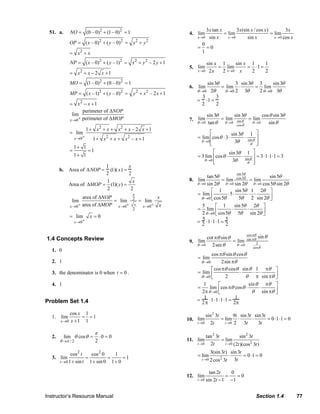 NO = (0 – 0)2 + (1 – 0)2 = 1                                                                    3 x tan x        3x (sin x / cos x)          3x
                              51. a.                                                                                           4. lim                 = lim                     = lim
                                                                                                                                     x →0     sin x     x →0       sin x          x → 0 cos x
                                            OP = ( x – 0)2 + ( y – 0) 2 = x 2 + y 2                                                      0
                                                                                                                                     =     =0
                                            = x2 + x                                                                                     1

                                            NP = ( x – 0)2 + ( y – 1)2 = x 2 + y 2 – 2 y + 1                                                sin x 1     sin x 1     1
                                                                                                                               5. lim            = lim       = ⋅1 =
                                                   2
                                            = x + x − 2 x +1
                                                                                                                                     x →0    2x   2 x →0 x    2     2

                                            MO = (1 – 0) 2 + (0 – 0) 2 = 1                                                                sin 3θ       3 sin 3θ 3     sin 3θ
                                                                                                                               6. lim            = lim ⋅       = lim
                                                                                                                                     θ →0 2θ      θ →0 2   3θ   2 θ →0 3θ
                                            MP = ( x – 1)2 + ( y – 0) 2 =               y2 + x2 – 2 x + 1
                                                                                                                                        3      3
                                                                                                                                     = ⋅1 =
                                            = x2 − x + 1                                                                               2       2
                                                  perimeter of ΔNOP
                                              lim                                                                                         sin 3θ        sin 3θ      cos θ sin 3θ
                                            x →0+ perimeter of ΔMOP                                                            7. lim            = lim sin θ = lim
                                                                                                                                     θ → 0 tan θ   θ →0        θ →0    sin θ
                                                                                                                                                         cos θ
                                                         1 + x2 + x + x2 + x – 2 x + 1
                                            = lim                                                                                          ⎡            sin 3θ 1 ⎤
                                                x → 0+      1 + x2 + x + x2 – x + 1                                                  = lim ⎢cos θ ⋅ 3 ⋅       ⋅ sin θ ⎥
                                                                                                                                       θ →0⎢
                                                                                                                                           ⎣              3θ      θ ⎥ ⎦
                                                1+ 1
                                            =            =1                                                                                  ⎡        sin 3θ 1                ⎤
                                                1+ 1                                                                                 = 3 lim ⎢cos θ ⋅       ⋅ sin θ           ⎥ = 3 ⋅1 ⋅1 ⋅1 = 3
                                                                                                                                        θ →0 ⎢
                                                                                                                                             ⎣          3θ      θ             ⎥
                                                                                                                                                                              ⎦
                                                         1           x
                                     b. Area of ΔNOP =     (1)( x) =
                                                         2           2                                                                                           sin 5θ
                                                                                                                                           tan 5θ                             sin 5θ
                                                         1             x                                                       8. lim             = lim cos 5θ = lim
                                           Area of ΔMOP = (1)( y ) =                                                                 θ → 0 sin 2θ    θ → 0 sin 2θ    θ → 0 cos 5θ sin 2θ
                                                         2            2                                                                      ⎡ 1           sin 5θ 1 2θ ⎤
                                                                                                                                     = lim ⎢           ⋅5⋅         ⋅ ⋅
                                                                                                                                                             5θ 2 sin 2θ ⎥
                                                                                        x
                                                   area of ΔNOP                 x                                                      θ →0 ⎣ cos 5θ                           ⎦
                                             lim                = lim 2 = lim
                                            x →0 + area of ΔMOP x →0+ x  x →0 + x                                                       5       ⎡ 1        sin 5θ 2θ ⎤
                                                                                        2                                            = lim ⎢             ⋅        ⋅
                                                                                                                                        2 θ →0 ⎣ cos 5θ 5θ sin 2θ ⎥        ⎦
                                            = lim         x =0                                                                          5            5
                                                x →0+                                                                                = ⋅1⋅1⋅1 =
                                                                                                                                        2            2

                                                                                                                                                                          cos πθ
                            1.4 Concepts Review                                                                                           cot πθ sin θ                    sin πθ
                                                                                                                                                                                   sin θ
                                                                                                                               9. lim                  = lim
                                                                                                                                     θ →0   2 sec θ      θ →0                   2
                                                                                                                                                                              cos θ
                               1. 0
                                                                                                                                             cos πθ sin θ cos θ
                                                                                                                                     = lim
                               2. 1                                                                                                      θ →0      2sin πθ
                                                                                                                                             ⎡ cos πθ cos θ sin θ 1 πθ ⎤
                               3. the denominator is 0 when t = 0 .                                                                  = lim ⎢                ⋅      ⋅ ⋅
                                                                                                                                       θ →0 ⎣       2          θ π sin πθ ⎥⎦
                               4. 1                                                                                                     1        ⎡              sin θ πθ ⎤
                                                                                                                                     =      lim cos πθ cos θ ⋅       ⋅
                                                                                                                                       2 π θ →0 ⎢⎣                θ sin πθ ⎥
                                                                                                                                                                           ⎦
                                                                                                                                         1                1
                           Problem Set 1.4                                                                                           =     ⋅1⋅1⋅1⋅1 =
                                                                                                                                       2π                2π

                                          cos x 1                                                                                         sin 2 3t        9t sin 3t sin 3t
                               1. lim          = =1                                                                           10. lim              = lim ⋅         ⋅       = 0 ⋅1 ⋅1 = 0
                                     x →0 x + 1 1                                                                                    t →0   2t       t →0 2    3t     3t
                                                              π
                               2.       lim θ cosθ =              ⋅0 = 0                                                                  tan 2 3t            sin 2 3t
                                     θ →π / 2                 2                                                               11. lim              = lim
                                                                                                                                     t →0   2t       t →0 (2t )(cos 2 3t )

                                           cos 2 t   cos 2 0    1                                                                               3(sin 3t ) sin 3t
                               3. lim              =         =      =1                                                               = lim                ⋅       = 0 ⋅1 = 0
                                     t →0 1 + sin t 1 + sin 0 1 + 0
                                                                                                                                         t →0   2 cos 2 3t   3t

                                                                                                                                             tan 2t     0
                                                                                                                              12. lim                 =    =0
                                                                                                                                     t → 0 sin 2t − 1   −1


                           Instructor’s Resource Manual                                                                                                                         Section 1.4               77
© 2007 Pearson Education, Inc., Upper Saddle River, NJ. All rights reserved. This material is protected under all copyright laws as they currently exist. No portion of this material may be reproduced, in any form
or by any means, without permission in writing from the publisher.
 